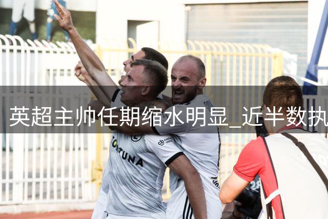 英超主帅任期缩水明显 近半数执教未满一年即下课